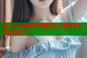 糖心vlog是国产吗揭秘本土视频平台的独特魅力
