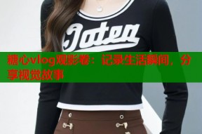 糖心vlog观影卷：记录生活瞬间，分享视觉故事