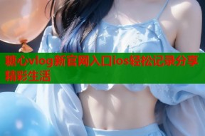 糖心vlog新官网入口ios轻松记录分享精彩生活