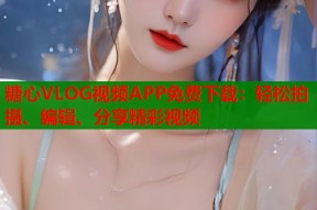 糖心VLOG视频APP免费下载：轻松拍摄、编辑、分享精彩视频