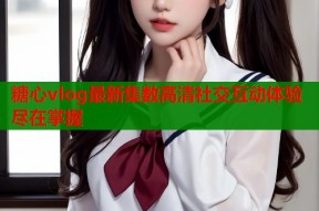 糖心vlog最新集数高清社交互动体验尽在掌握