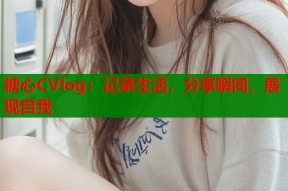 糖心CVlog：记录生活，分享瞬间，展现自我