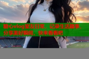 糖心vlog室友日常，记录生活趣事，分享美好瞬间，快来看看吧