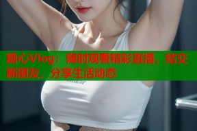 糖心Vlog：随时观看精彩直播，结交新朋友，分享生活动态