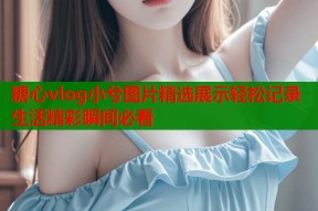 糖心vlog小兮图片精选展示轻松记录生活精彩瞬间必看
