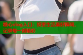 糖心vlog入口：探索生活美好瞬间，记录每一刻精彩