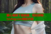 糖心视频下载链接，轻松获取txvlogcom精彩内容
