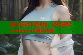 糖心视频下载链接，轻松获取txvlogcom精彩内容