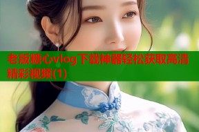 老版糖心vlog下载神器轻松获取高清精彩视频(1)