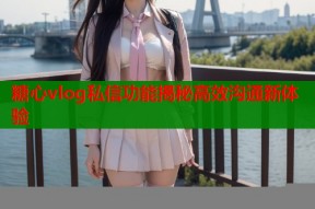 糖心vlog私信功能揭秘高效沟通新体验