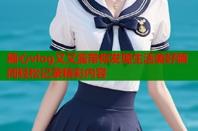 糖心vlog又又酱带你发现生活美好瞬间轻松记录精彩内容