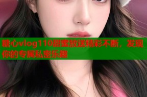 糖心vlog110甜蜜放送精彩不断，发现你的专属私密乐趣