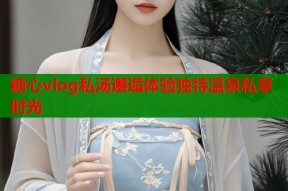 糖心vlog私汤邂逅体验独特温泉私享时光