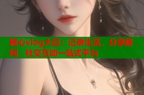 糖心vlog大巨：记录生活，分享瞬间，社交互动一站式平台