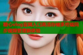 糖心vlog官网入口高清存储多终端同步视频管理新体验