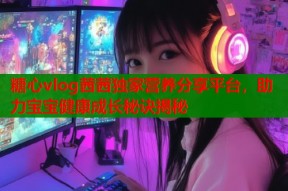 糖心vlog茜茜独家营养分享平台，助力宝宝健康成长秘诀揭秘
