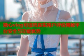 糖心vlog可信吗真实用户评价揭秘平台安全与功能优势
