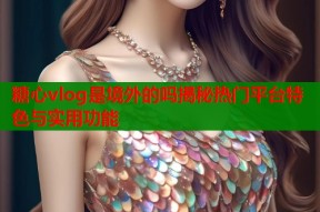 糖心vlog是境外的吗揭秘热门平台特色与实用功能
