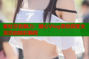 美杜莎的魅力：糖心Vlog带你探索女演员的精彩瞬间