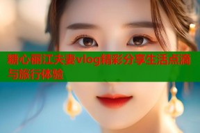 糖心丽江夫妻vlog精彩分享生活点滴与旅行体验