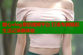 糖心vlog原创视频平台 打造专属精彩生活记录新体验