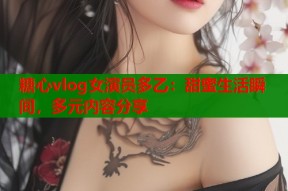糖心vlog女演员多乙：甜蜜生活瞬间，多元内容分享