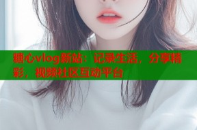 糖心vlog新站：记录生活，分享精彩，视频社区互动平台