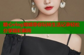 糖心vlog姐姐带你玩转生活记录轻松分享精彩瞬间