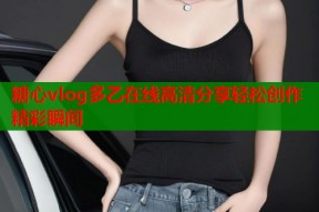 糖心vlog多乙在线高清分享轻松创作精彩瞬间