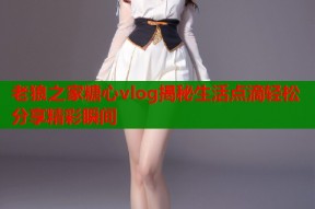 老狼之家糖心vlog揭秘生活点滴轻松分享精彩瞬间