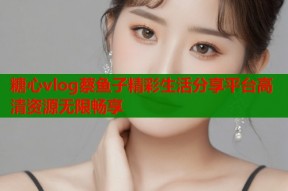 糖心vlog蔡鱼子精彩生活分享平台高清资源无限畅享