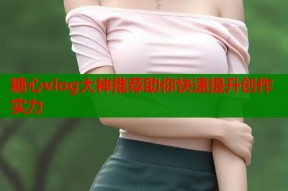 糖心vlog大神推荐助你快速提升创作实力
