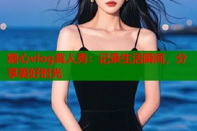 糖心vlog真人秀：记录生活瞬间，分享美好时光