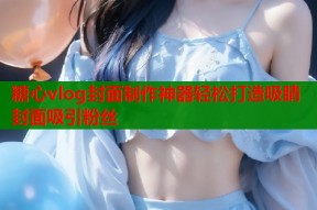糖心vlog封面制作神器轻松打造吸睛封面吸引粉丝