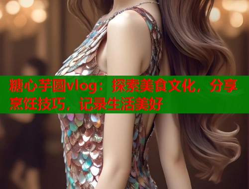 糖心芋圆vlog：探索美食文化，分享烹饪技巧，记录生活美好  第1张