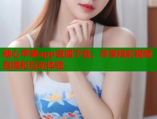 糖心苹果app直播下载，尽享精彩视频直播和互动体验  第1张