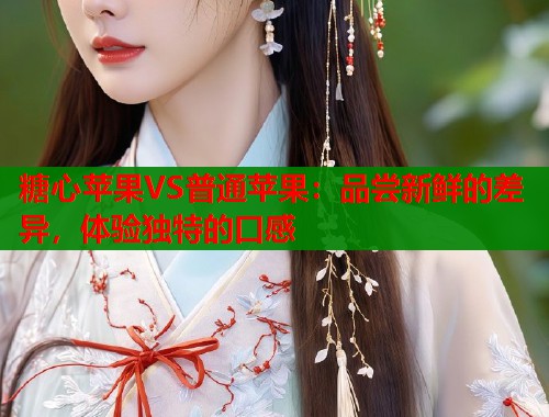 糖心苹果VS普通苹果：品尝新鲜的差异，体验独特的口感  第1张