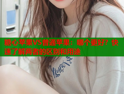 糖心苹果VS普通苹果：哪个更好？快速了解两者的区别和用途  第2张