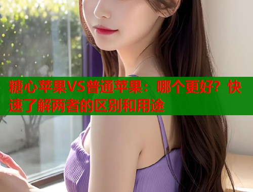 糖心苹果VS普通苹果：哪个更好？快速了解两者的区别和用途  第1张