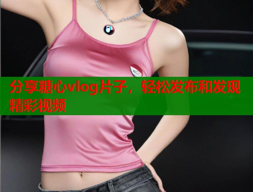 分享糖心vlog片子，轻松发布和发现精彩视频  第1张