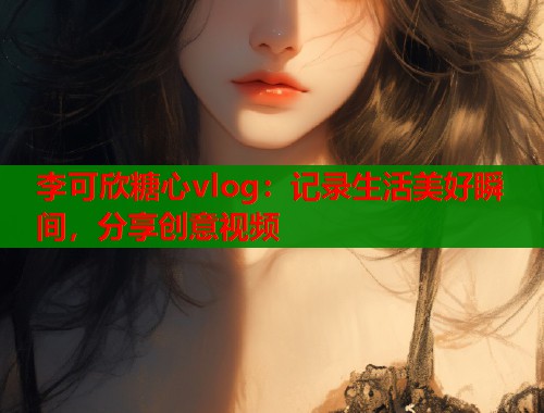 李可欣糖心vlog：记录生活美好瞬间，分享创意视频  第1张