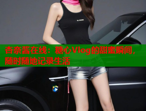 杏奈酱在线：糖心Vlog的甜蜜瞬间，随时随地记录生活  第2张