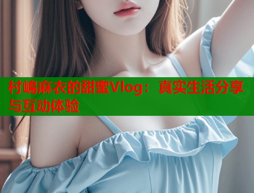 村嶋麻衣的甜蜜Vlog：真实生活分享与互动体验  第1张