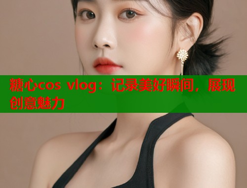 糖心cos vlog：记录美好瞬间，展现创意魅力  第2张