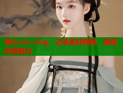 糖心cos vlog：记录美好瞬间，展现创意魅力  第1张