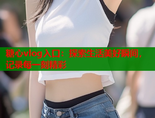 糖心vlog入口：探索生活美好瞬间，记录每一刻精彩  第1张