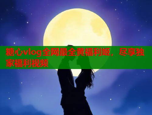 糖心vlog全网最全黄福利姬，尽享独家福利视频  第1张