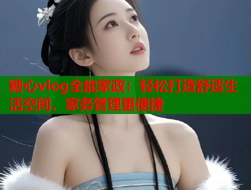 糖心vlog全能家政：轻松打造舒适生活空间，家务管理更便捷  第1张