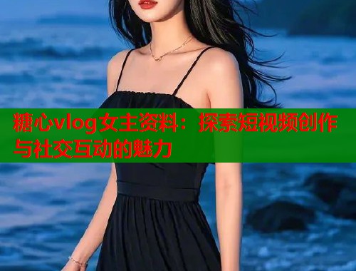 糖心vlog女主资料：探索短视频创作与社交互动的魅力  第2张