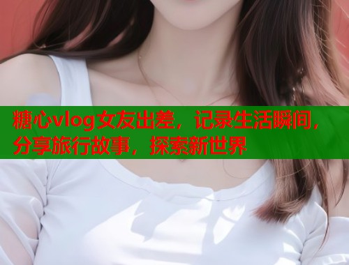 糖心vlog女友出差，记录生活瞬间，分享旅行故事，探索新世界  第2张